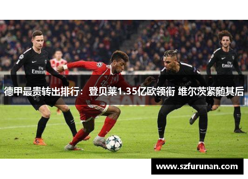 德甲最贵转出排行:登贝莱1.35亿欧领衔 维尔茨紧随其后